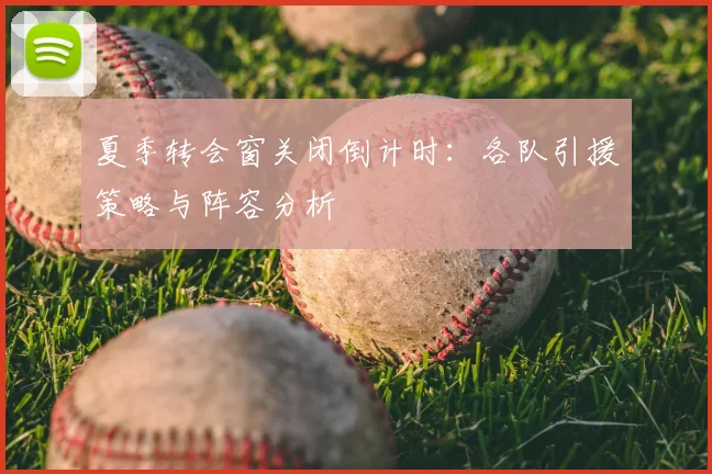 夏季转会窗关闭倒计时:各队引援策略与阵容分析